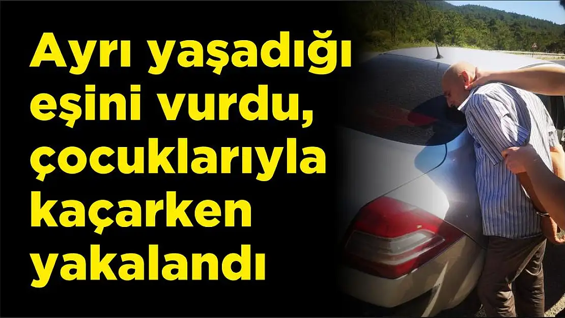 Ayrı yaşadığı eşini vurdu, çocuklarıyla kaçarken yakalandı