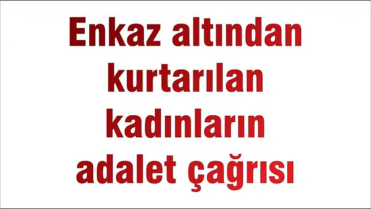 Enkaz altından kurtarılan kadınların adalet çağrısı