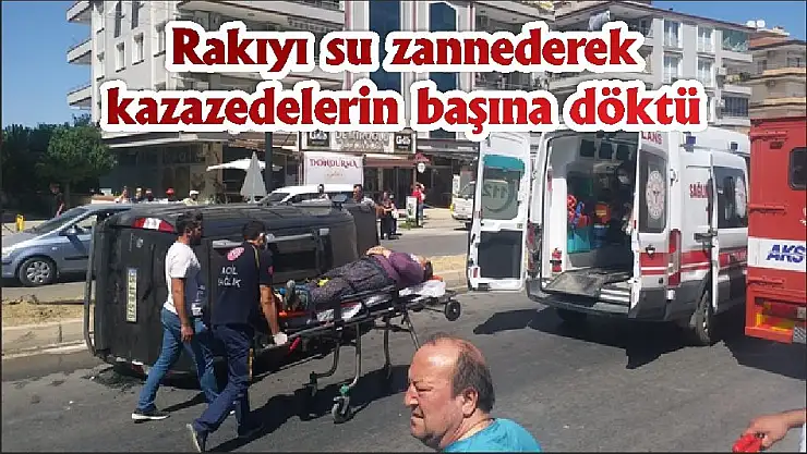 Rakıyı su zannederek kazazedelerin başına döktü